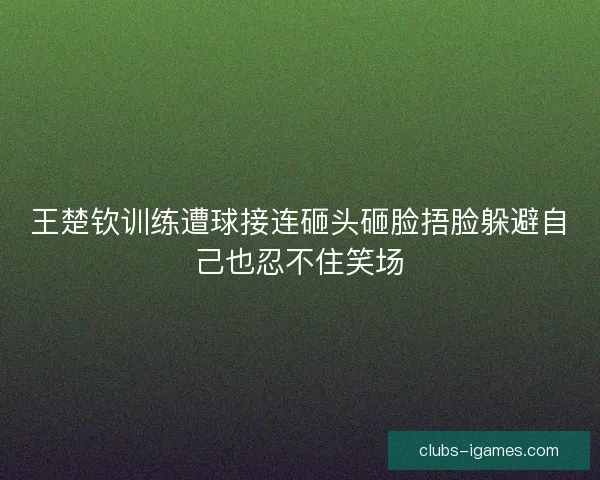 王楚钦训练遭球接连砸头砸脸捂脸躲避自己也忍不住笑场 王楚钦训练遭球接连砸头砸脸捂脸躲避自己也忍不住笑场