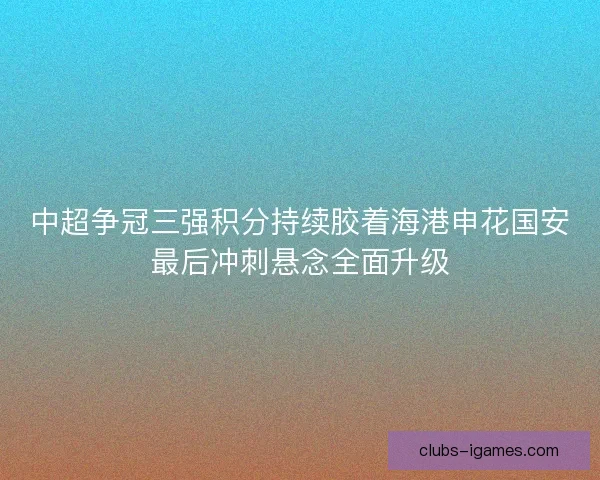 中超争冠三强积分持续胶着海港申花国安最后冲刺悬念全面升级