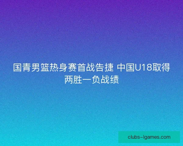 国青男篮热身赛首战告捷 中国U18取得两胜一负战绩
