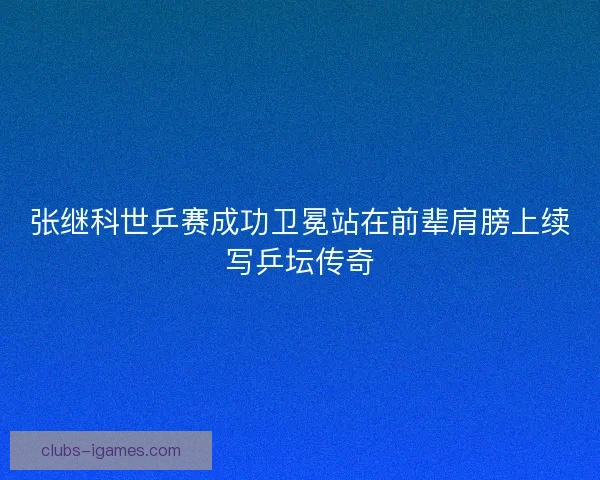 张继科世乒赛成功卫冕站在前辈肩膀上续写乒坛传奇