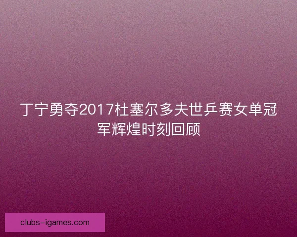 丁宁勇夺2017杜塞尔多夫世乒赛女单冠军辉煌时刻回顾
