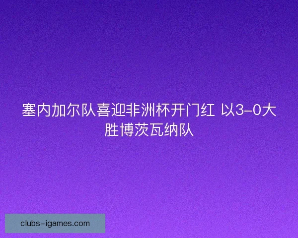 塞内加尔队喜迎非洲杯开门红 以3-0大胜博茨瓦纳队 塞内加尔队喜迎非洲杯开门红 以3-0大胜博茨瓦纳队