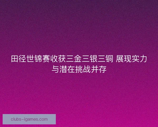 田径世锦赛收获三金三银三铜 展现实力与潜在挑战并存