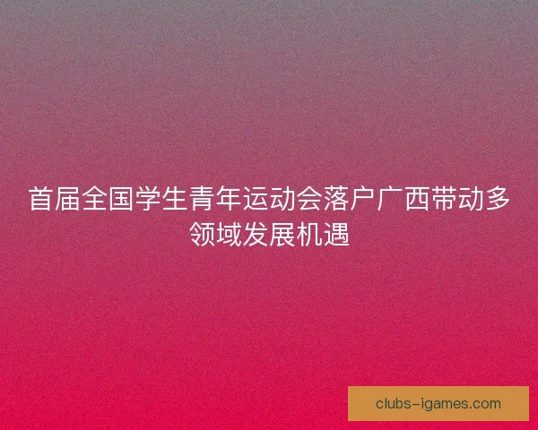 首届全国学生青年运动会落户广西带动多领域发展机遇