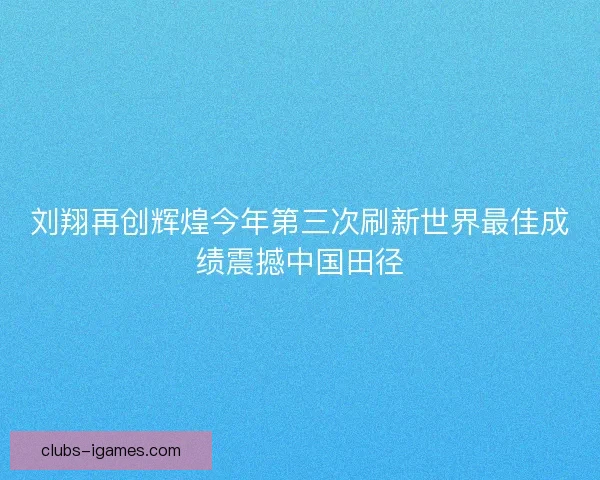 刘翔再创辉煌今年第三次刷新世界最佳成绩震撼中国田径