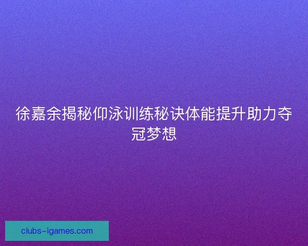 徐嘉余揭秘仰泳训练秘诀体能提升助力夺冠梦想