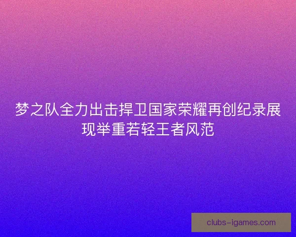 梦之队全力出击捍卫国家荣耀再创纪录展现举重若轻王者风范