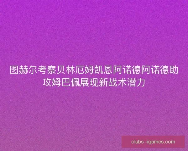 图赫尔考察贝林厄姆凯恩阿诺德阿诺德助攻姆巴佩展现新战术潜力 图赫尔考察贝林厄姆凯恩阿诺德阿诺德助攻姆巴佩展现新战术潜力