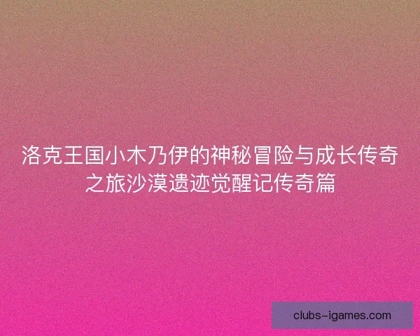 洛克王国小木乃伊的神秘冒险与成长传奇之旅沙漠遗迹觉醒记传奇篇 洛克王国小木乃伊的神秘冒险与成长传奇之旅沙漠遗迹觉醒记传奇篇